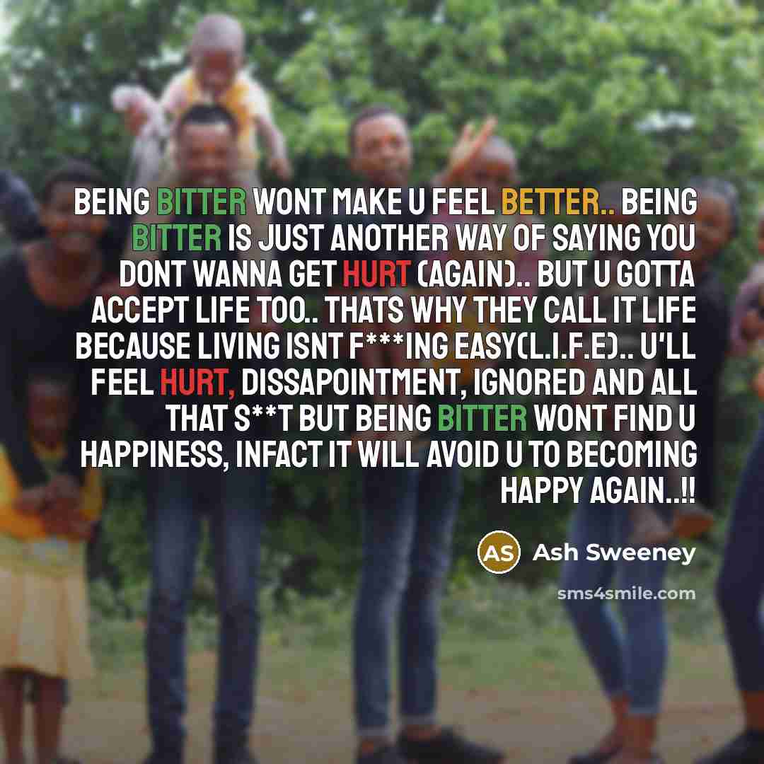 “Being bitter wont make u feel better.. Being bitter is just another way of saying you dont wanna get hurt (again).. But u gotta accept life too.. Thats why they call it life because LIVING ISNT F***ING EASY(L.I.F.E).. U'll feel hurt, dissapointment, ignored and all that s**t but being bitter wont…” quote by Ash Sweeney