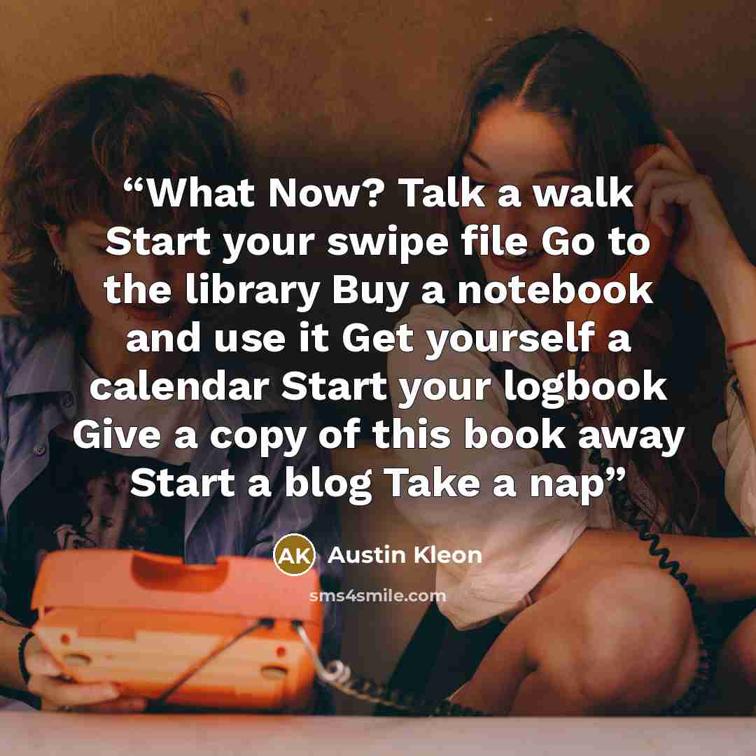 “What Now? Talk a walk Start your swipe file Go to the library Buy a notebook and use it Get yourself a calendar Start your logbook Give a copy of this book away Start a blog Take a nap” quote by Austin Kleon