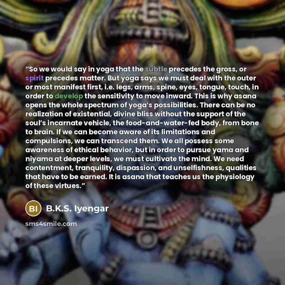 “So we would say in yoga that the subtle precedes the gross, or spirit precedes matter. But yoga says we must deal with the outer or most manifest first, i.e. legs, arms, spine, eyes, tongue, touch, in order to develop the sensitivity to move inward. This is why asana opens the whole spectrum of…” quote by B.K.S. Iyengar