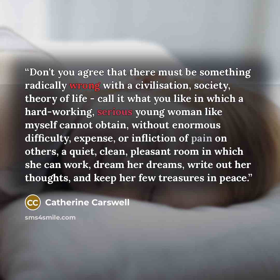 “Don't you agree that there must be something radically wrong with a civilisation, society, theory of life - call it what you like in which a hard-working, serious young woman like myself cannot obtain, without enormous difficulty, expense, or infliction of pain on others, a quiet, clean, pleasant…” quote by Catherine Carswell