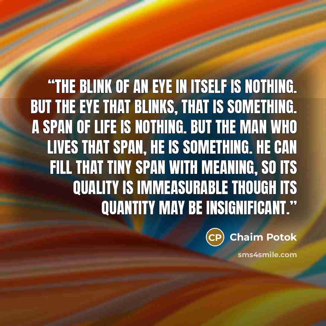 “The blink of an eye in itself is nothing. But the eye that blinks, that is something. A span of life is nothing. But the man who lives that span, he is something. He can fill that tiny span with meaning, so its quality is immeasurable though its quantity may be insignificant.” quote by Chaim Potok