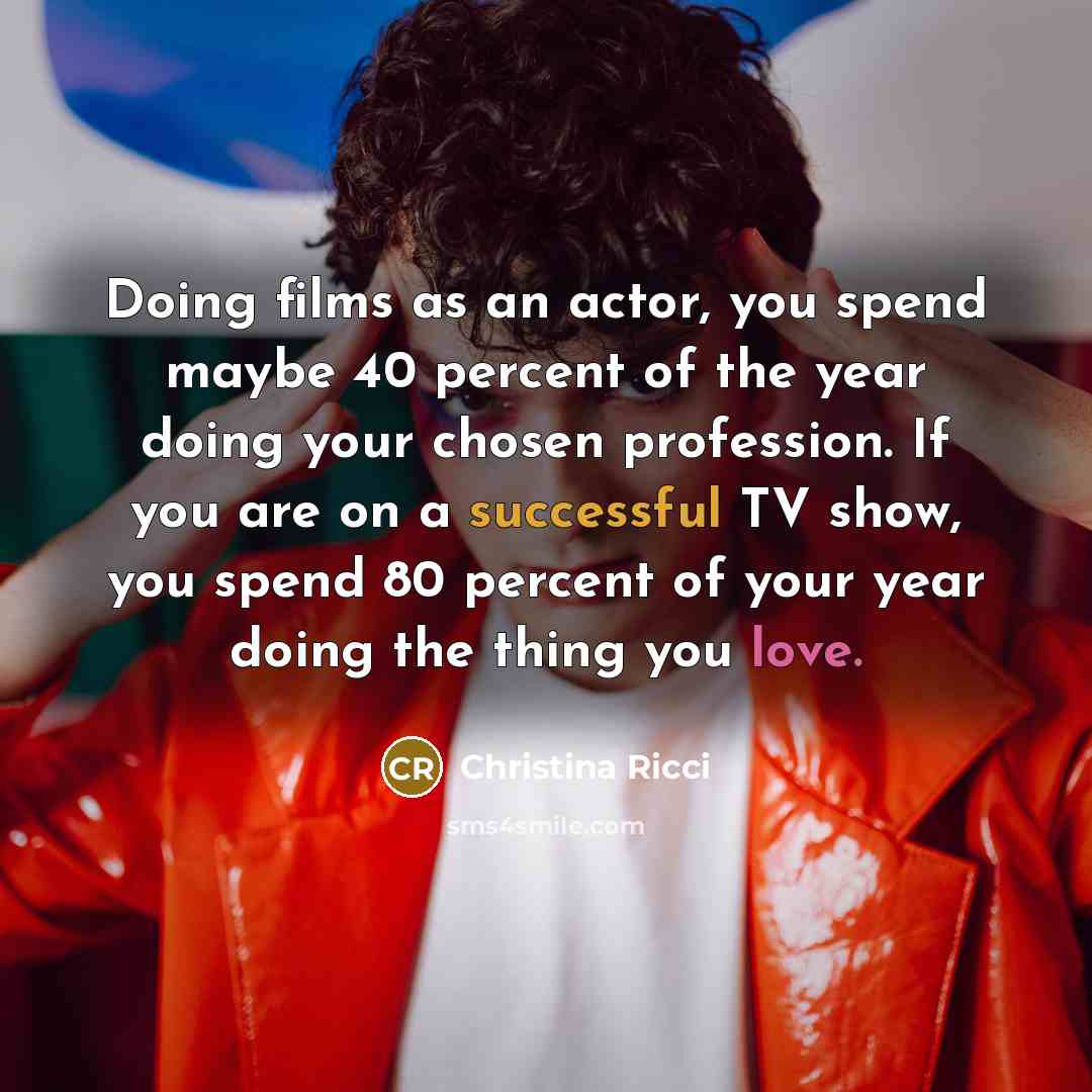 “Doing films as an actor, you spend maybe 40 percent of the year doing your chosen profession. If you are on a successful TV show, you spend 80 percent of your year doing the thing you love.” quote by Christina Ricci