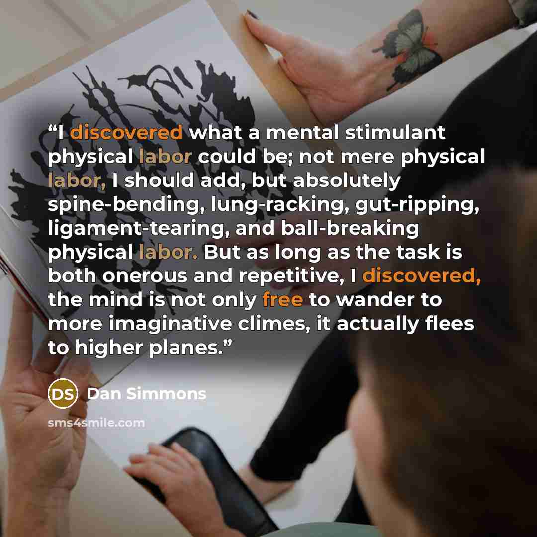 “I discovered what a mental stimulant physical labor could be; not mere physical labor, I should add, but absolutely spine-bending, lung-racking, gut-ripping, ligament-tearing, and ball-breaking physical labor. But as long as the task is both onerous and repetitive, I discovered, the mind is not…” quote by Dan Simmons