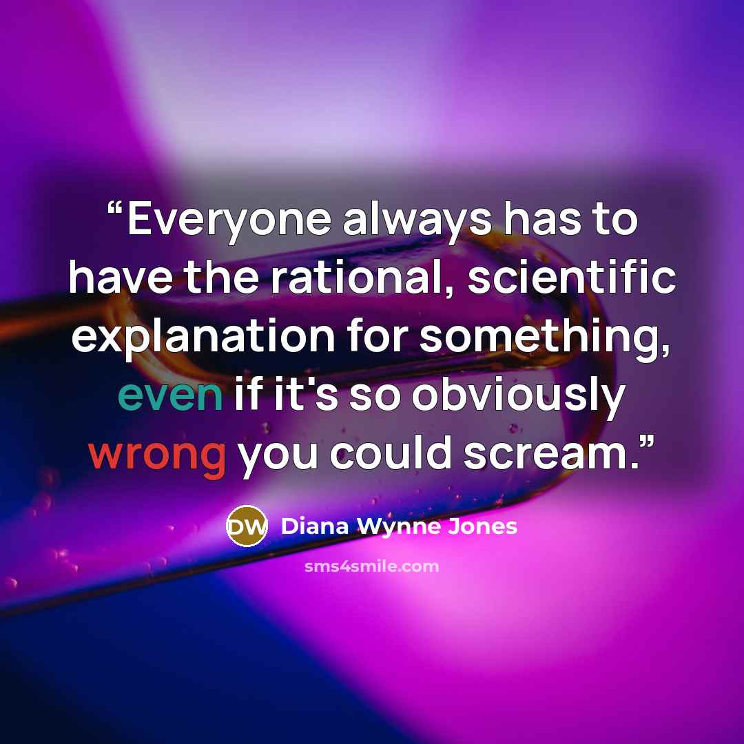 “Everyone always has to have the rational, scientific explanation for something, even if it's so obviously wrong you could scream.” quote by Diana Wynne Jones