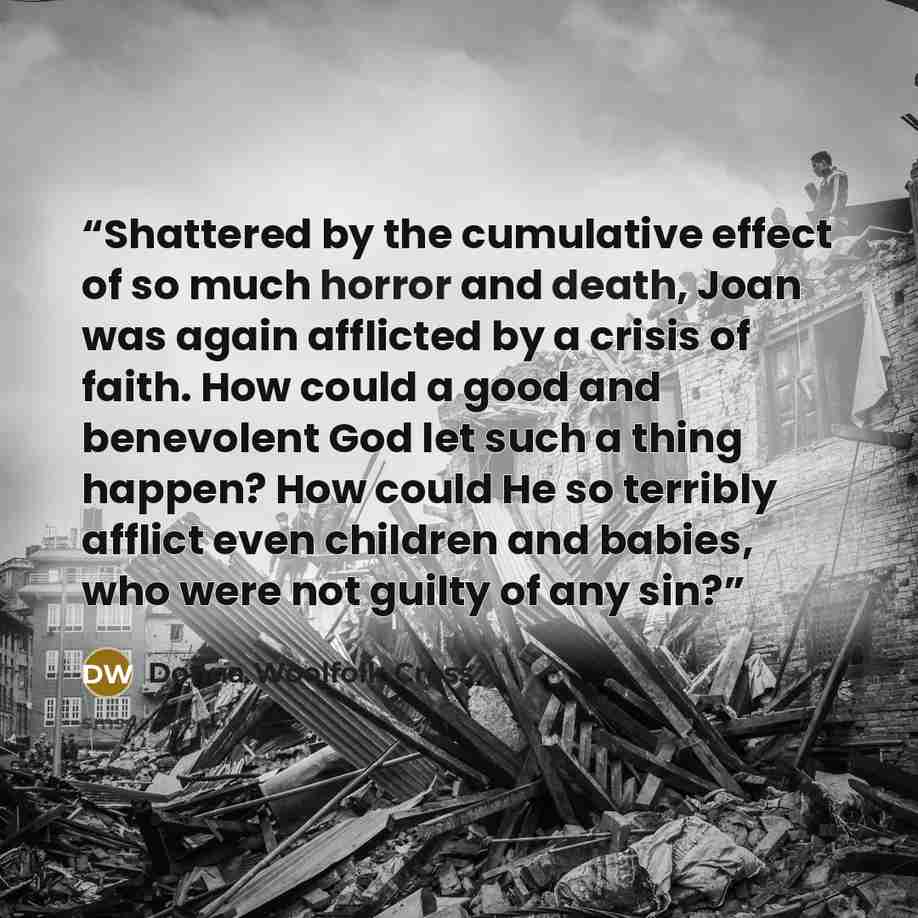 “Shattered by the cumulative effect of so much horror and death, Joan was again afflicted by a crisis of faith. How could a good and benevolent God let such a thing happen? How could He so terribly afflict even children and babies, who were not guilty of any sin?” quote by Donna Woolfolk Cross