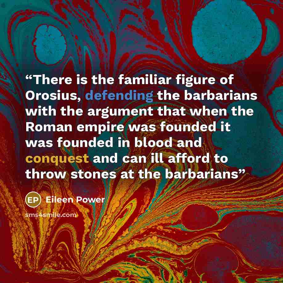 “There is the familiar figure of Orosius, defending the barbarians with the argument that when the Roman empire was founded it was founded in blood and conquest and can ill afford to throw stones at the barbarians” quote by Eileen Power