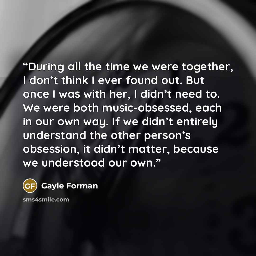 “During all the time we were together, I don’t think I ever found out. But once I was with her, I didn’t need to. We were both music-obsessed, each in our own way. If we didn’t entirely understand the other person’s obsession, it didn’t matter, because we understood our own.” quote by Gayle Forman