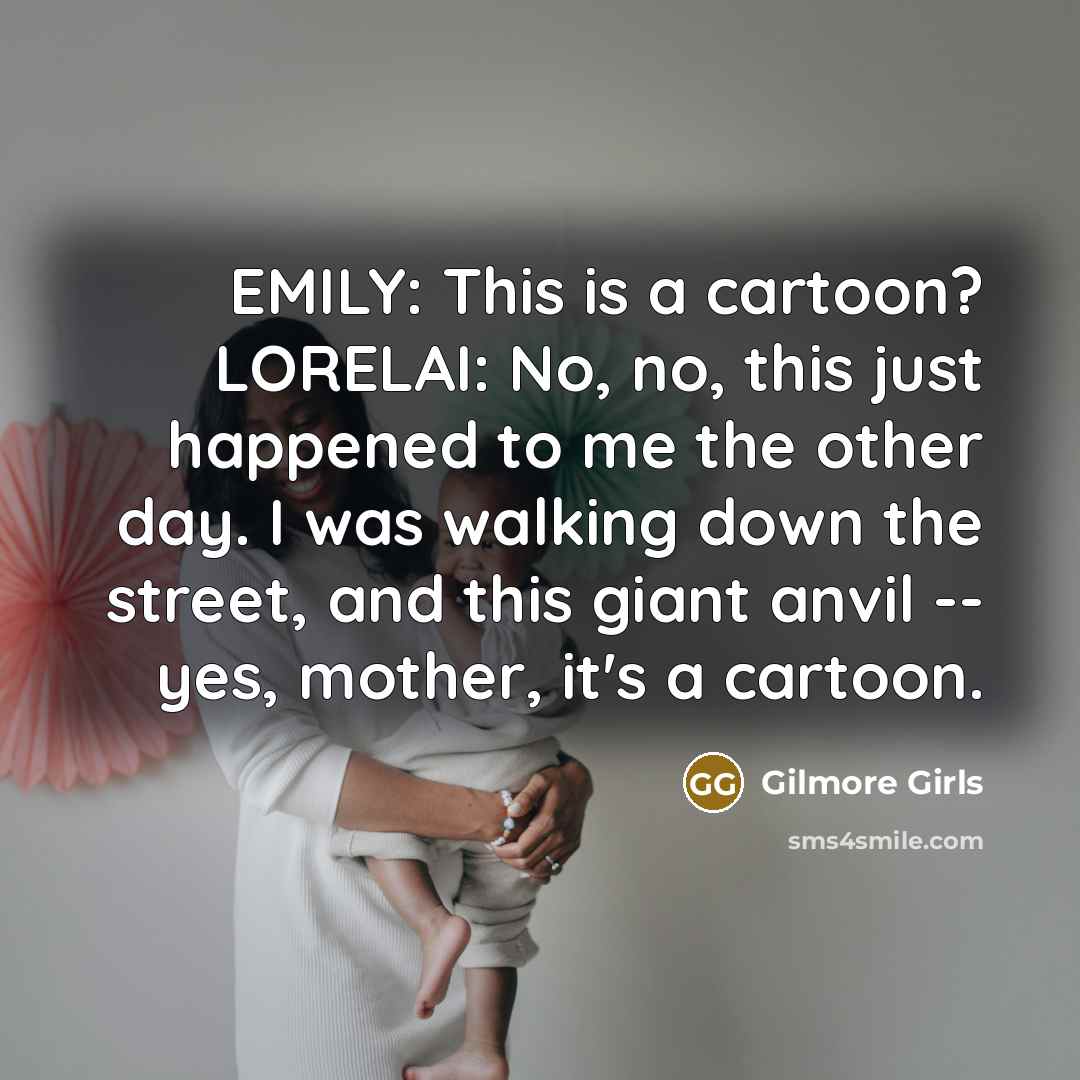 “EMILY: This is a cartoon? LORELAI: No, no, this just happened to me the other day. I was walking down the street, and this giant anvil -- yes, mother, it's a cartoon.” quote by Gilmore Girls