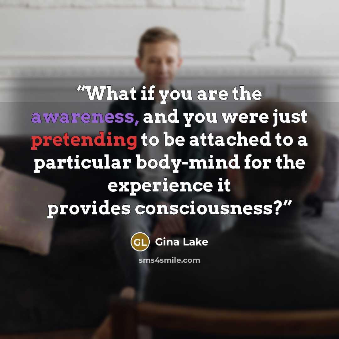 “What if you are the awareness, and you were just pretending to be attached to a particular body-mind for the experience it provides consciousness?” quote by Gina Lake