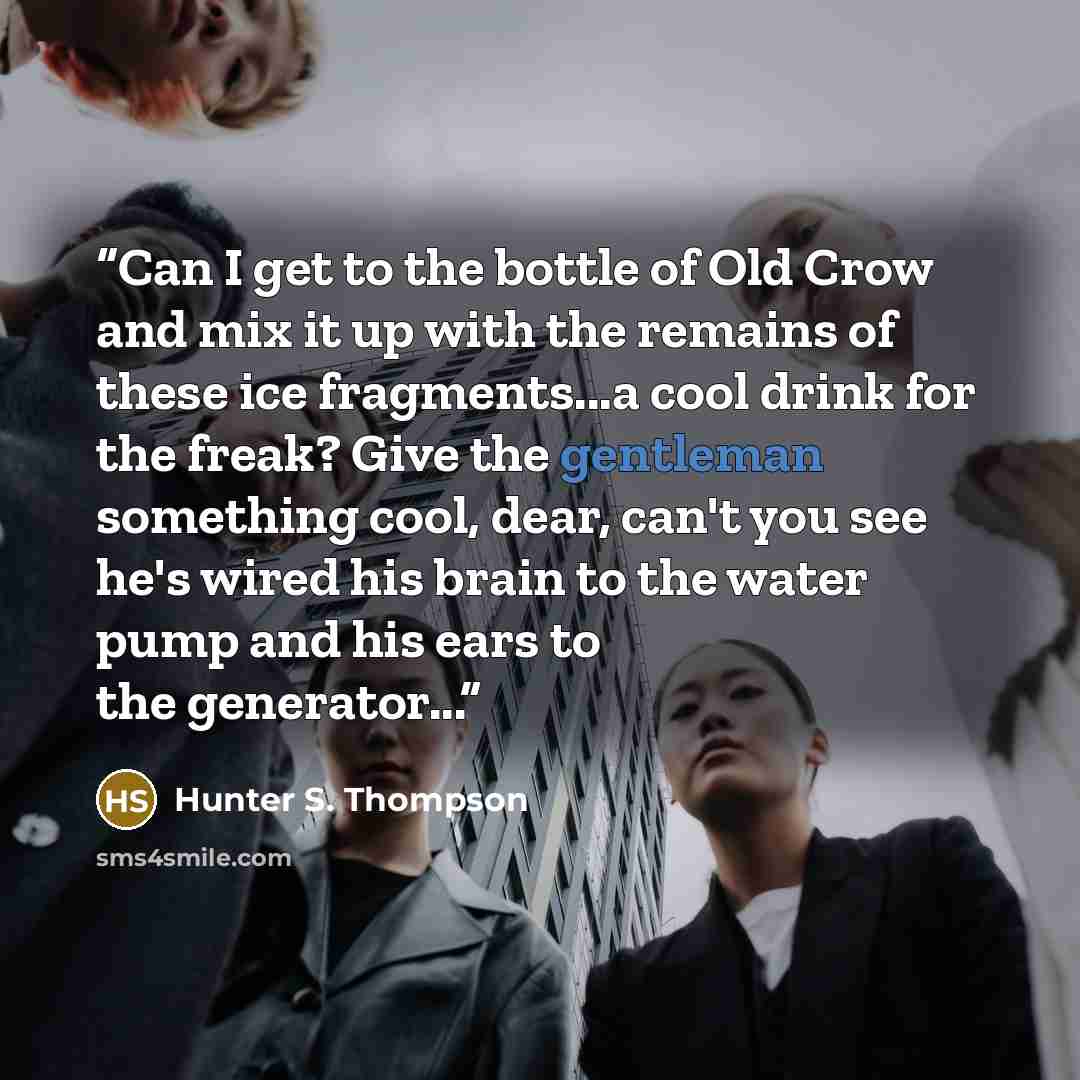 “Can I get to the bottle of Old Crow and mix it up with the remains of these ice fragments...a cool drink for the freak? Give the gentleman something cool, dear, can't you see he's wired his brain to the water pump and his ears to the generator...” quote by Hunter S. Thompson