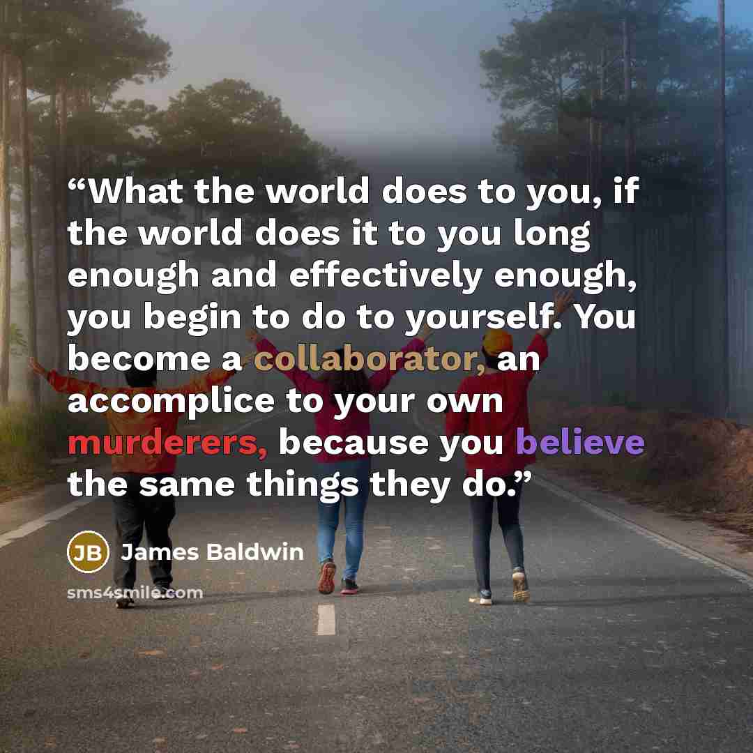 “What the world does to you, if the world does it to you long enough and effectively enough, you begin to do to yourself. You become a collaborator, an accomplice to your own murderers, because you believe the same things they do.” quote by James Baldwin