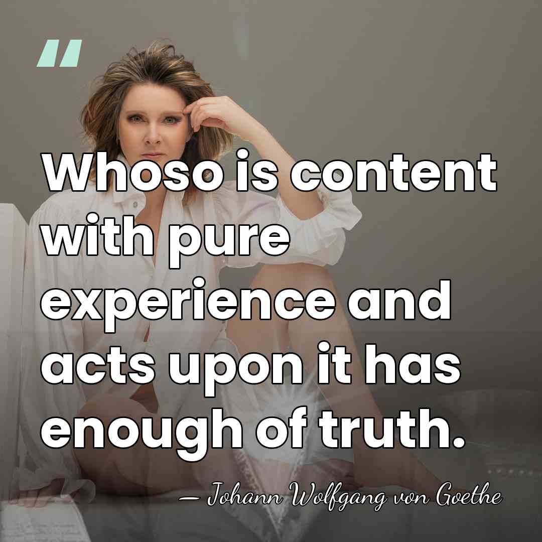 Whoso is content with pure experience and acts upon it has enough&hellip; - Johann Wolfgang von Goethe
