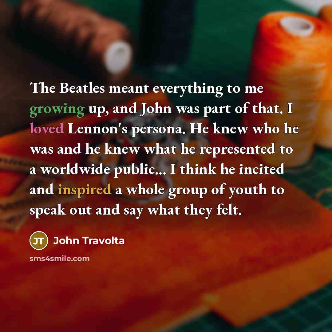 “The Beatles meant everything to me growing up, and John was part of that. I loved Lennon's persona. He knew who he was and he knew what he represented to a worldwide public... I think he incited and inspired a whole group of youth to speak out and say what they felt.” quote by John Travolta