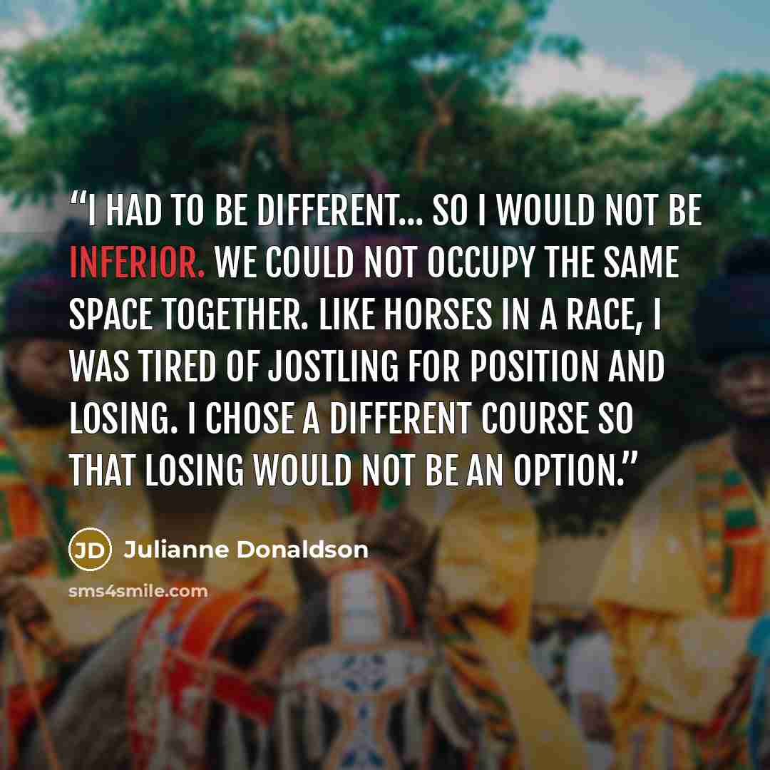 “I had to be different... so I would not be inferior. We could not occupy the same space together. Like horses in a race, I was tired of jostling for position and losing. I chose a different course so that losing would not be an option.” quote by Julianne Donaldson