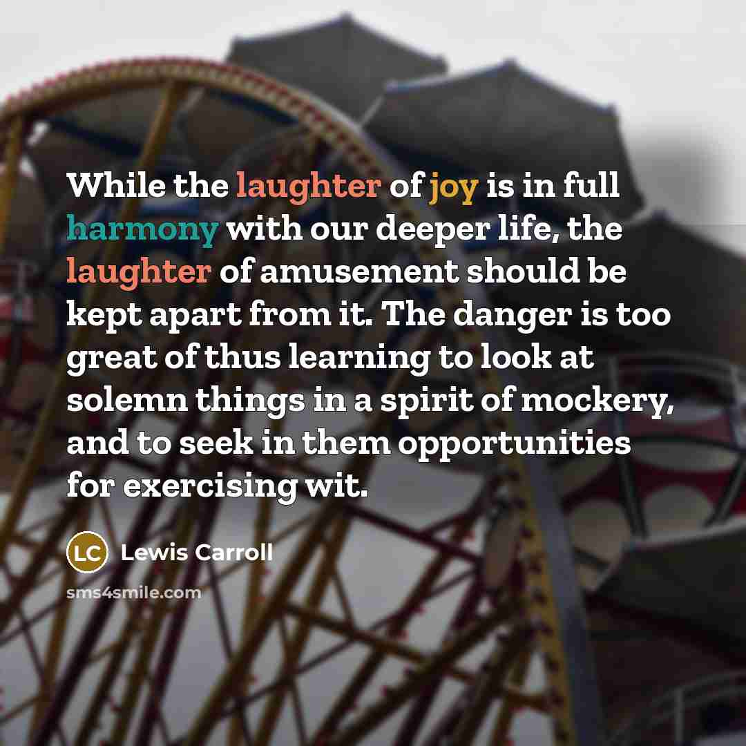 “While the laughter of joy is in full harmony with our deeper life, the laughter of amusement should be kept apart from it. The danger is too great of thus learning to look at solemn things in a spirit of mockery, and to seek in them opportunities for exercising wit.” quote by Lewis Carroll