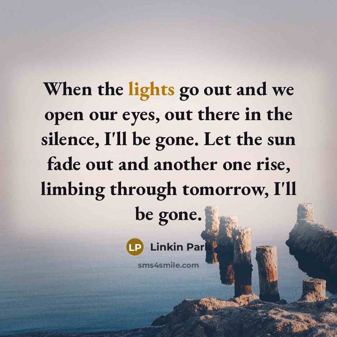 “When the lights go out and we open our eyes, out there in the silence, I'll be gone. Let the sun fade out and another one rise, limbing through tomorrow, I'll be gone.” quote by Linkin Park