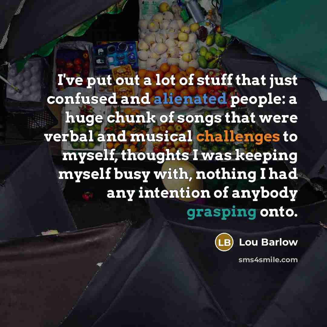 “I've put out a lot of stuff that just confused and alienated people: a huge chunk of songs that were verbal and musical challenges to myself, thoughts I was keeping myself busy with, nothing I had any intention of anybody grasping onto.” quote by Lou Barlow