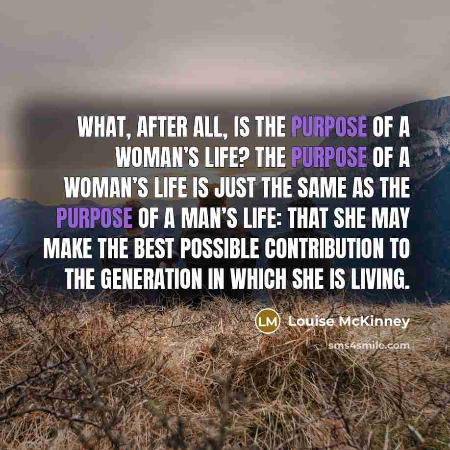 “What, after all, is the purpose of a woman’s life? The purpose of a woman’s life is just the same as the purpose of a man’s life: that she may make the best possible contribution to the generation in which she is living.” quote by Louise McKinney