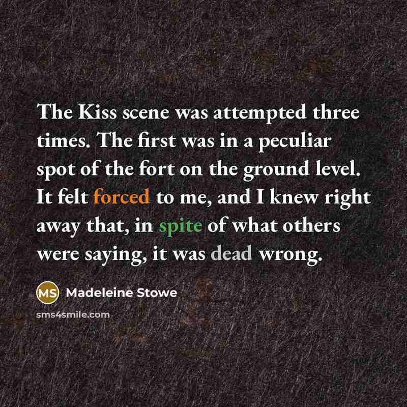 “The Kiss scene was attempted three times. The first was in a peculiar spot of the fort on the ground level. It felt forced to me, and I knew right away that, in spite of what others were saying, it was dead wrong.” quote by Madeleine Stowe