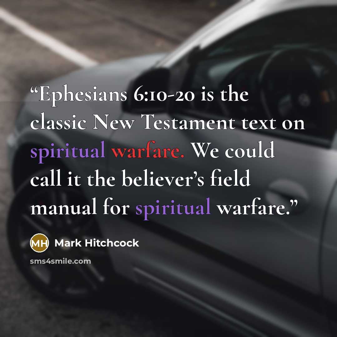 “Ephesians 6:10-20 is the classic New Testament text on spiritual warfare. We could call it the believer’s field manual for spiritual warfare.” quote by Mark Hitchcock