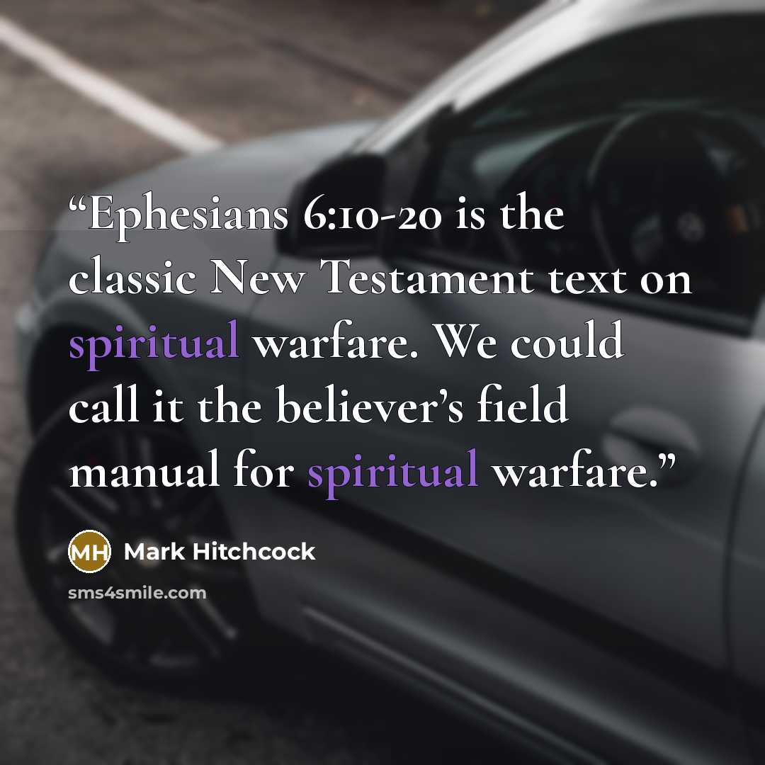 “Ephesians 6:10-20 is the classic New Testament text on spiritual warfare. We could call it the believer’s field manual for spiritual warfare.” quote by Mark Hitchcock