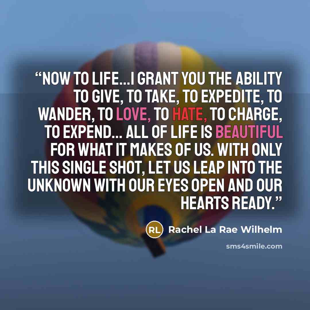 “Now to life...I grant you the ability to give, to take, to expedite, to wander, to love, to hate, to charge, to expend... All of life is beautiful for what it makes of us. With only this single shot, let us leap into the unknown with our eyes open and our hearts ready.” quote by Rachel La Rae Wilhelm