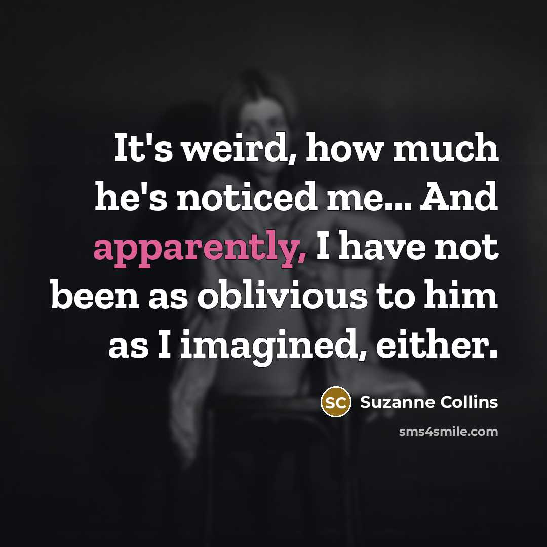 “It's weird, how much he's noticed me... And apparently, I have not been as oblivious to him as I imagined, either.” quote by Suzanne Collins