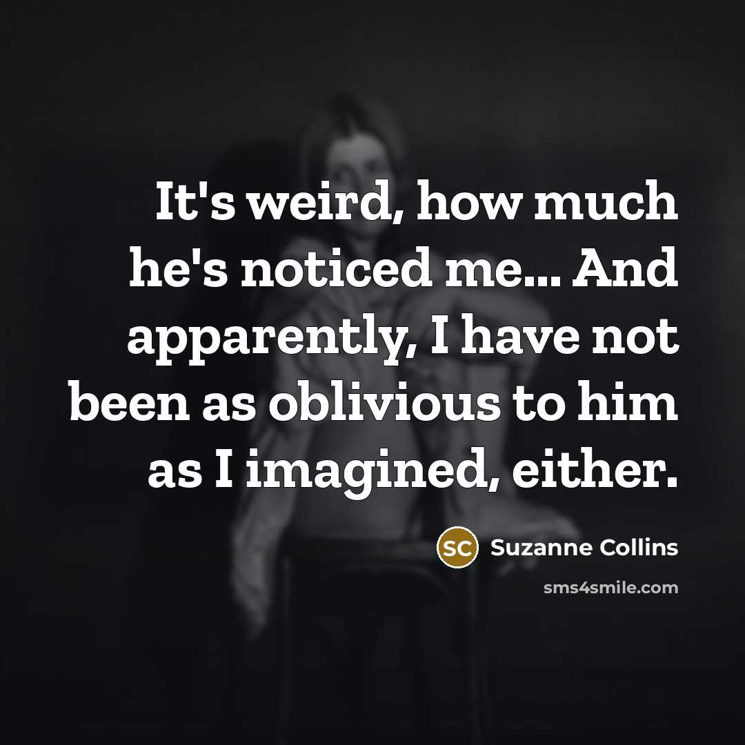 “It's weird, how much he's noticed me... And apparently, I…” quote by Suzanne Collins