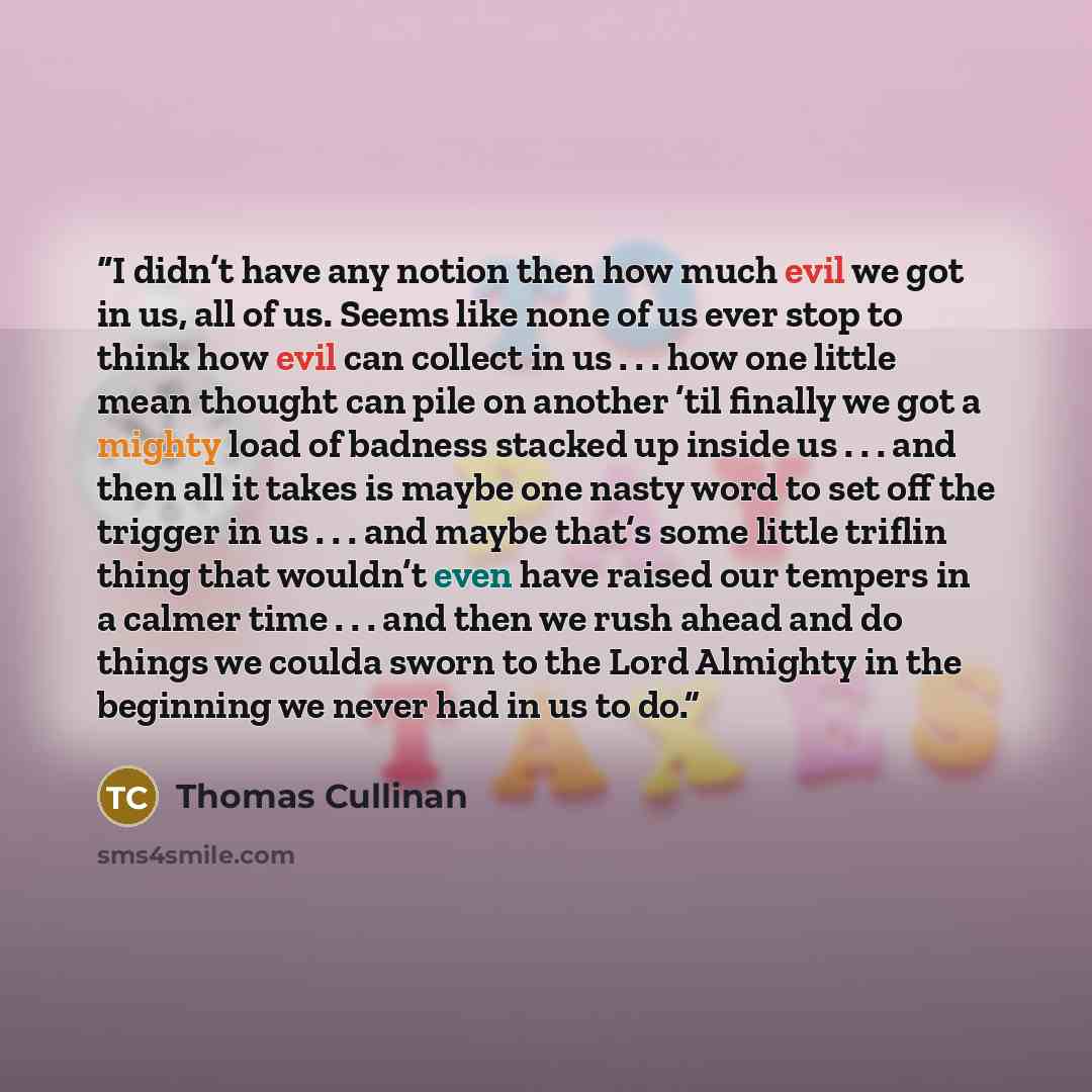 “I didn’t have any notion then how much evil we got in us, all of us. Seems like none of us ever stop to think how evil can collect in us . . . how one little mean thought can pile on another ’til finally we got a mighty load of badness stacked up inside us . . . and then all it takes is maybe one…” quote by Thomas Cullinan