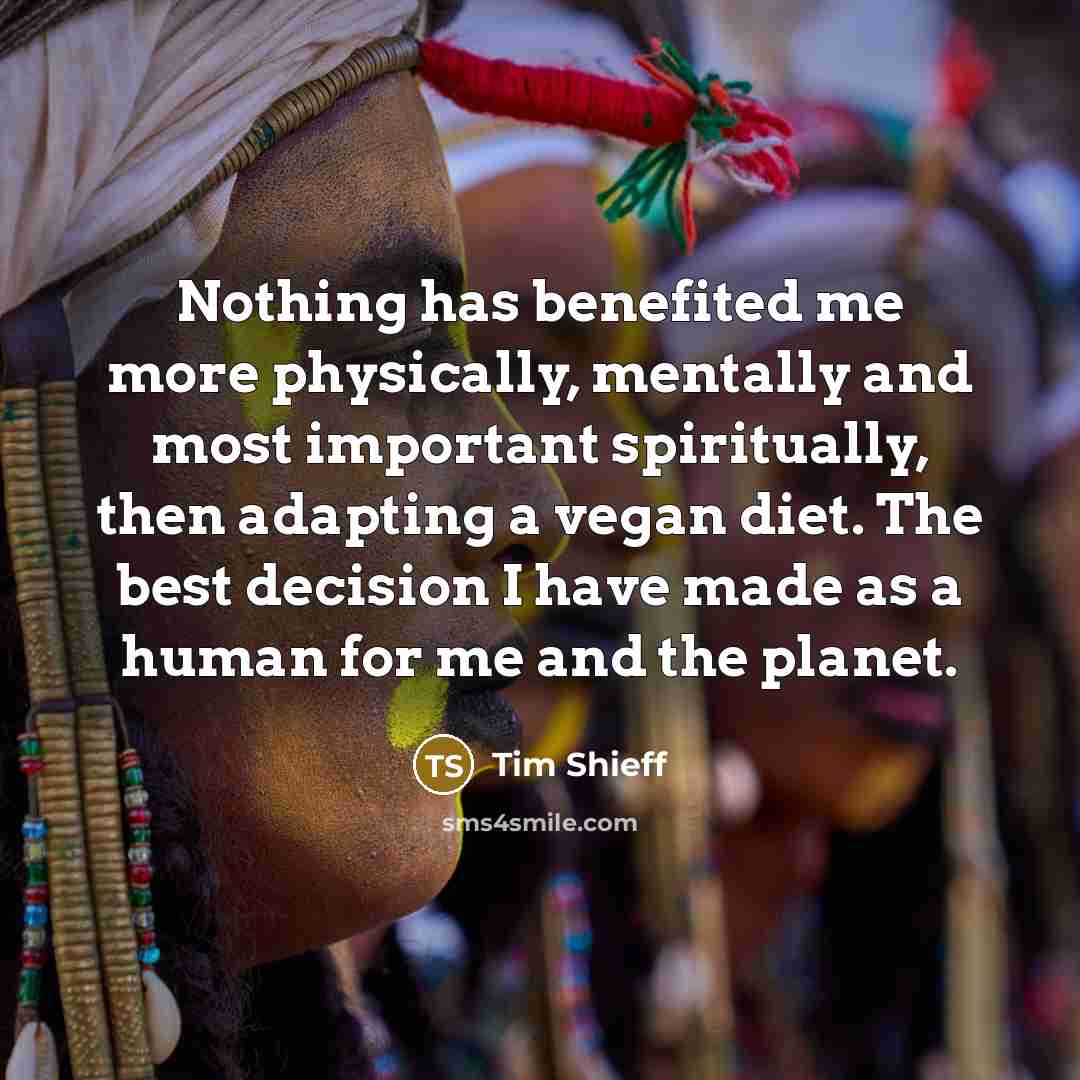 “Nothing has benefited me more physically, mentally and most important spiritually, then adapting a vegan diet. The best decision I have made as a human for me and the planet.” quote by Tim Shieff