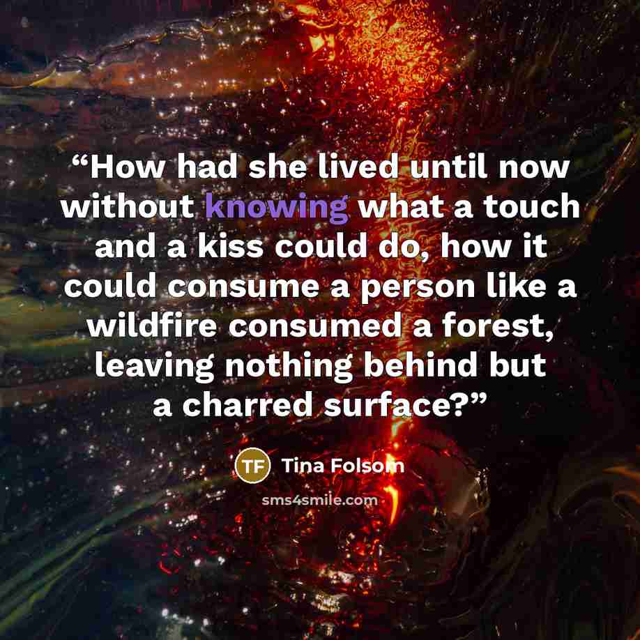 “How had she lived until now without knowing what a touch and a kiss could do, how it could consume a person like a wildfire consumed a forest, leaving nothing behind but a charred surface?” quote by Tina Folsom