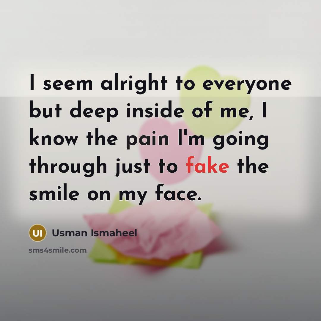 “I seem alright to everyone but deep inside of me, I know the pain I'm going through just to fake the smile on my face.” quote by Usman Ismaheel
