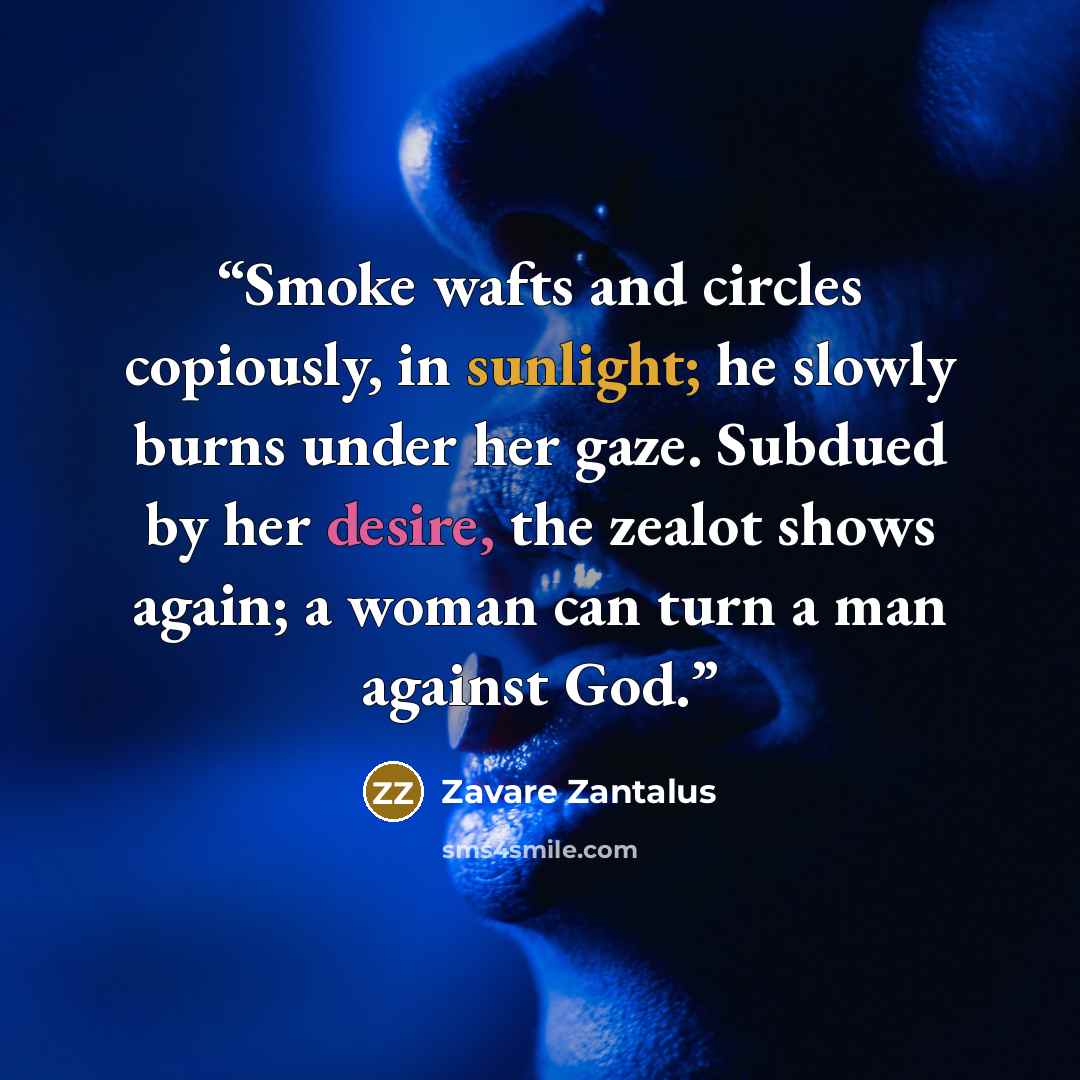 “Smoke wafts and circles copiously, in sunlight; he slowly burns under her gaze. Subdued by her desire, the zealot shows again; a woman can turn a man against God.” quote by Zavare Zantalus