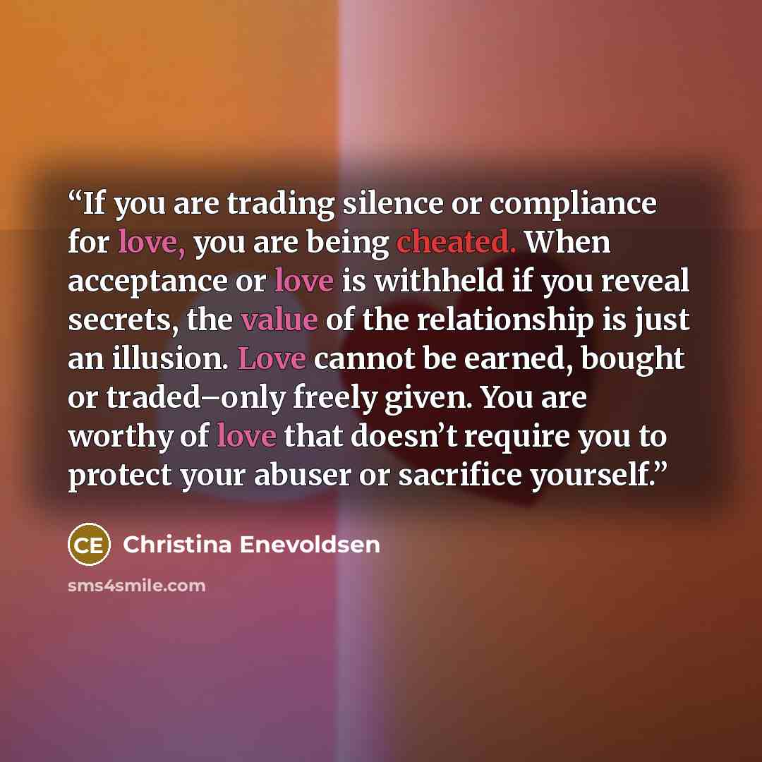 “If you are trading silence or compliance for love, you are being cheated. When acceptance or love is withheld if you reveal secrets, the value of the relationship is just an illusion. Love cannot be earned, bought or traded–only freely given. You are worthy of love that doesn’t require you to…” quote by Christina Enevoldsen