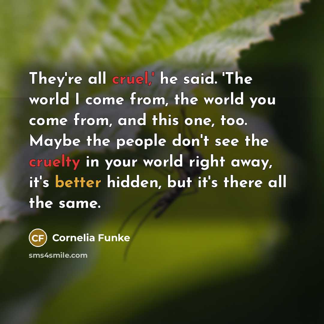 “They're all cruel,' he said. 'The world I come from, the world you come from, and this one, too. Maybe the people don't see the cruelty in your world right away, it's better hidden, but it's there all the same.” quote by Cornelia Funke