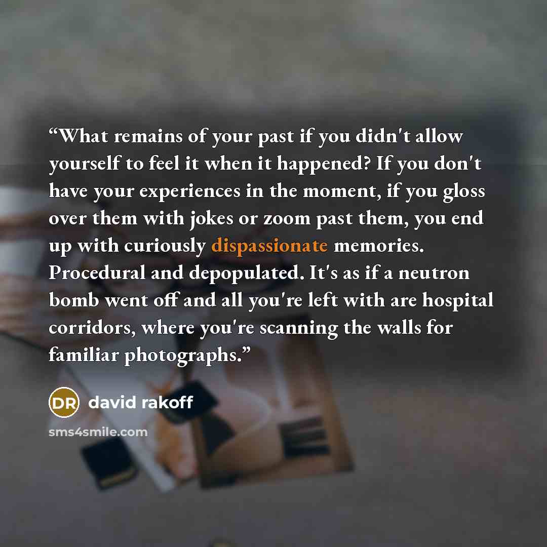 “What remains of your past if you didn't allow yourself to feel it when it happened? If you don't have your experiences in the moment, if you gloss over them with jokes or zoom past them, you end up with curiously dispassionate memories. Procedural and depopulated. It's as if a neutron bomb went…” quote by David Rakoff