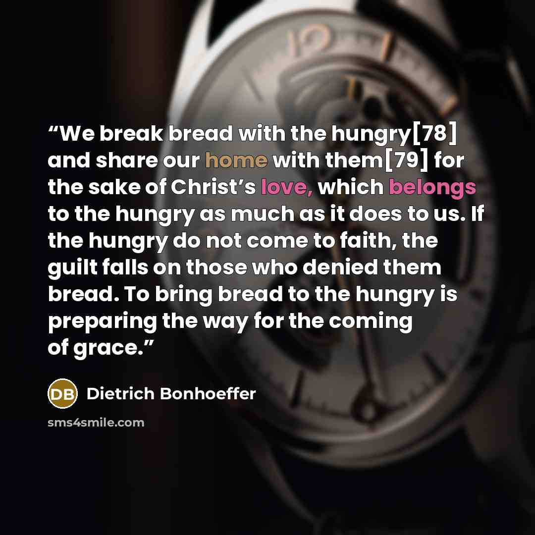 “We break bread with the hungry[78] and share our home with them[79] for the sake of Christ’s love, which belongs to the hungry as much as it does to us. If the hungry do not come to faith, the guilt falls on those who denied them bread. To bring bread to the hungry is preparing the way for the…” quote by Dietrich Bonhoeffer