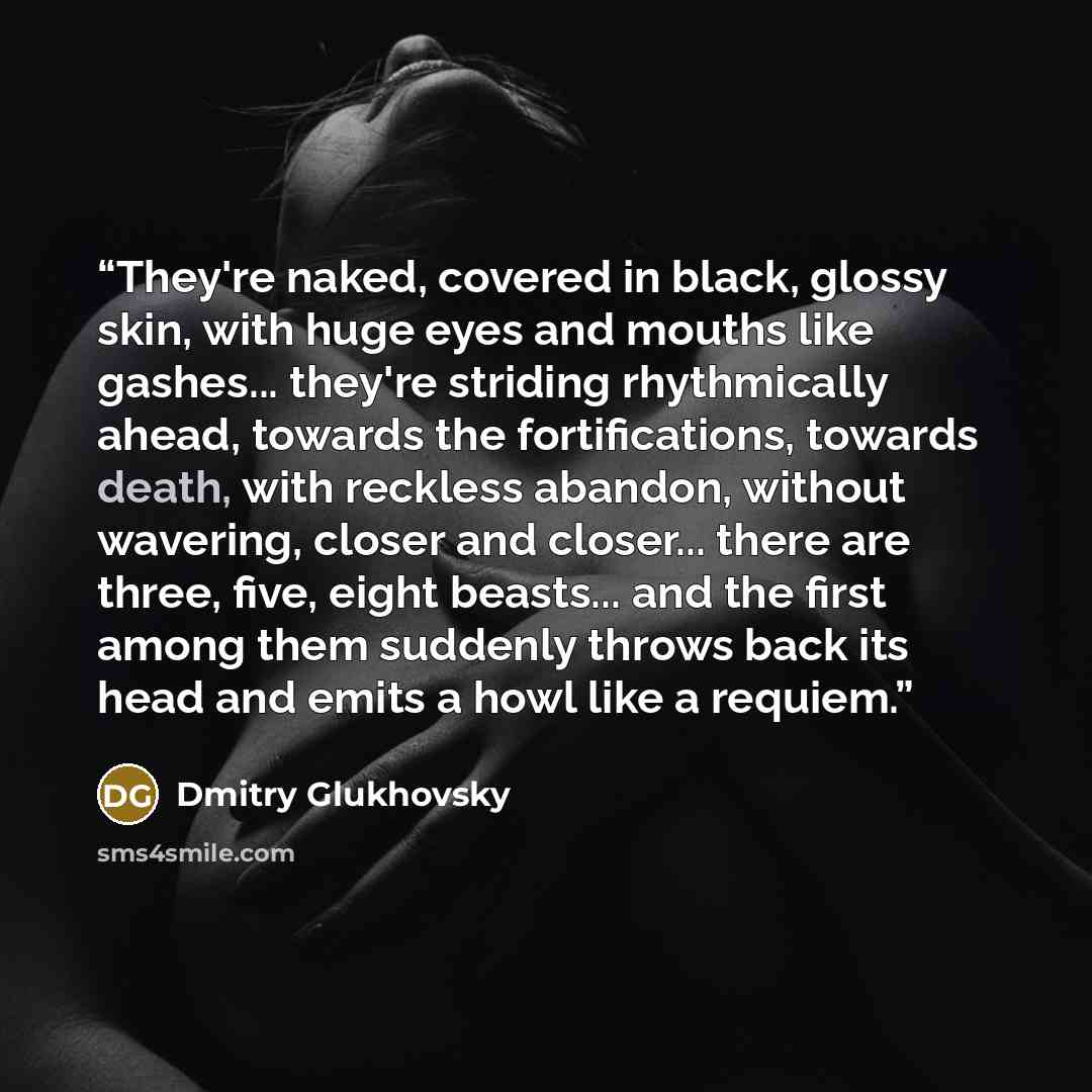 “They're naked, covered in black, glossy skin, with huge eyes and mouths like gashes... they're striding rhythmically ahead, towards the fortifications, towards death, with reckless abandon, without wavering, closer and closer... there are three, five, eight beasts... and the first among them…” quote by Dmitry Glukhovsky