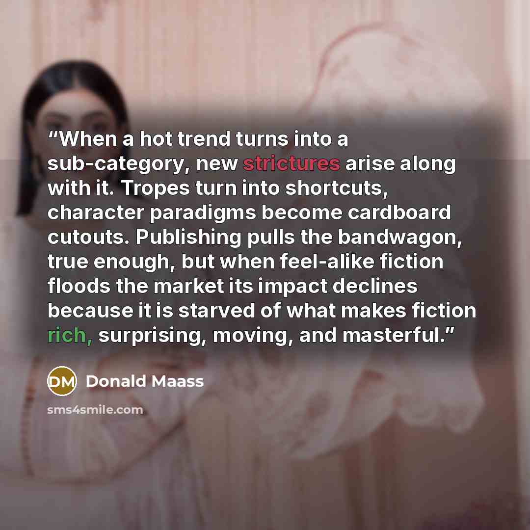 “When a hot trend turns into a sub-category, new strictures arise along with it. Tropes turn into shortcuts, character paradigms become cardboard cutouts. Publishing pulls the bandwagon, true enough, but when feel-alike fiction floods the market its impact declines because it is starved of what…” quote by Donald Maass
