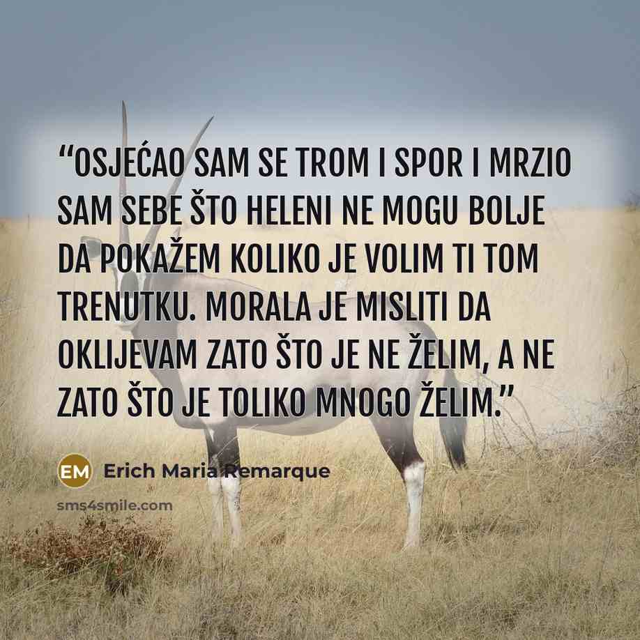 “Osjećao sam se trom i spor i mrzio sam sebe što Heleni ne mogu bolje da pokažem koliko je volim ti tom trenutku. Morala je misliti da oklijevam zato što je ne želim, a ne zato što je toliko mnogo želim.” quote by Erich Maria Remarque