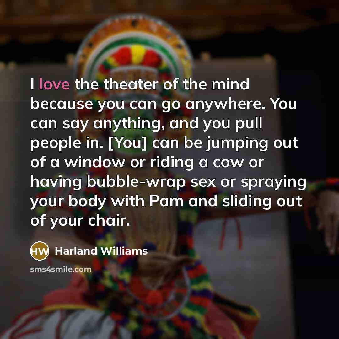 “I love the theater of the mind because you can go anywhere. You can say anything, and you pull people in. [You] can be jumping out of a window or riding a cow or having bubble-wrap sex or spraying your body with Pam and sliding out of your chair.” quote by Harland Williams