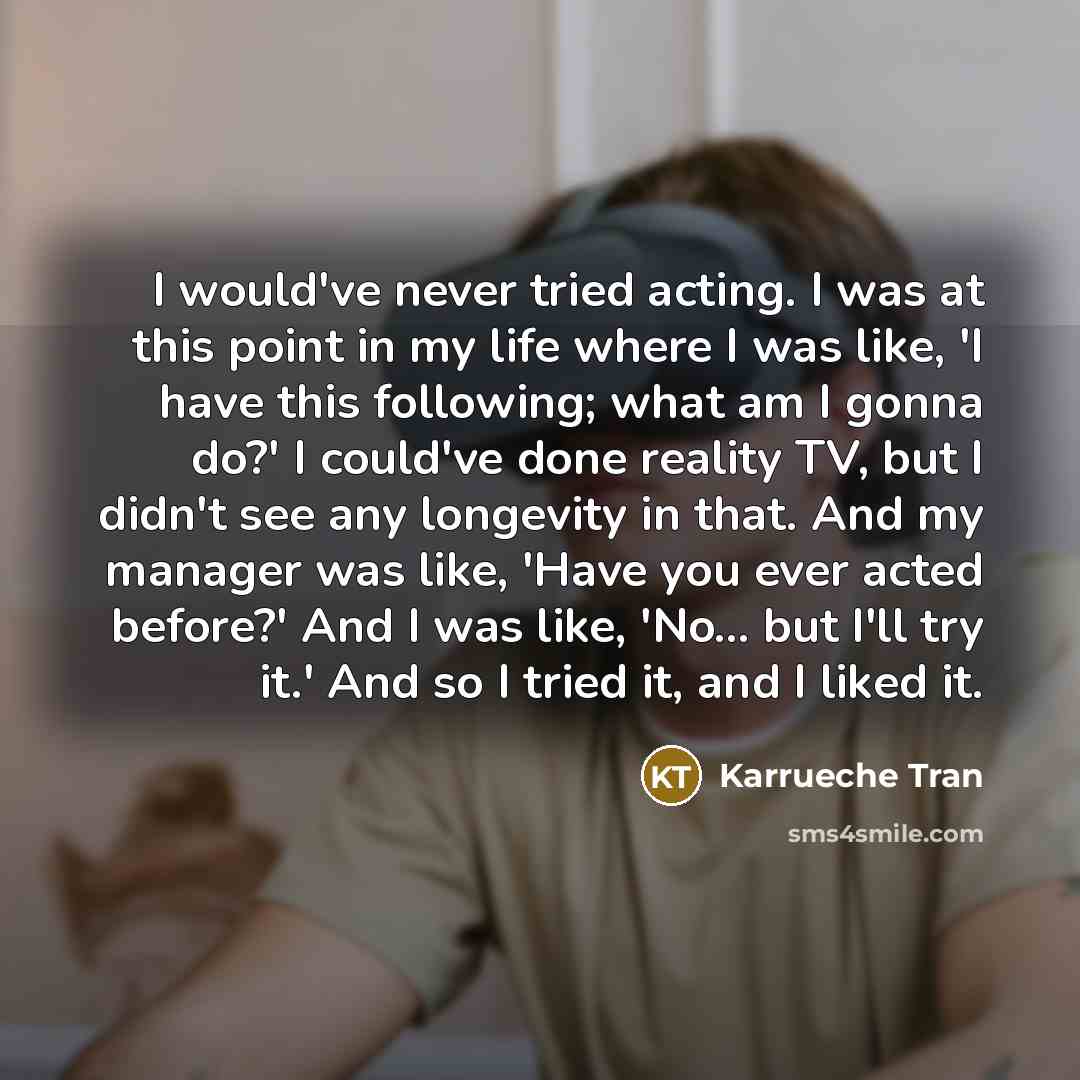 “I would've never tried acting. I was at this point in my life where I was like, 'I have this following; what am I gonna do?' I could've done reality TV, but I didn't see any longevity in that. And my manager was like, 'Have you ever acted before?' And I was like, 'No... but I'll try it.' And so I…” quote by Karrueche Tran
