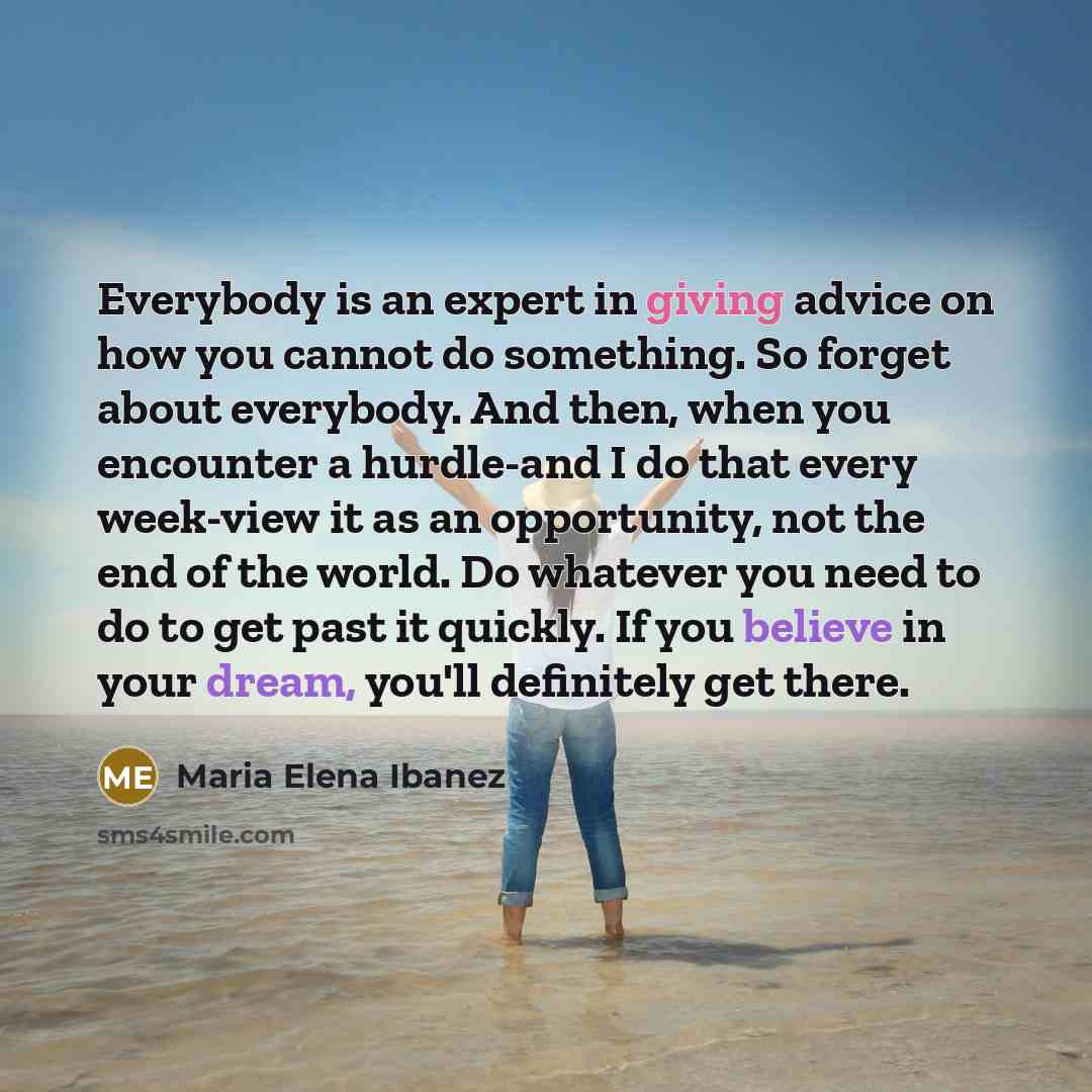 “Everybody is an expert in giving advice on how you cannot do something. So forget about everybody. And then, when you encounter a hurdle-and I do that every week-view it as an opportunity, not the end of the world. Do whatever you need to do to get past it quickly. If you believe in your dream…” quote by Maria Elena Ibanez