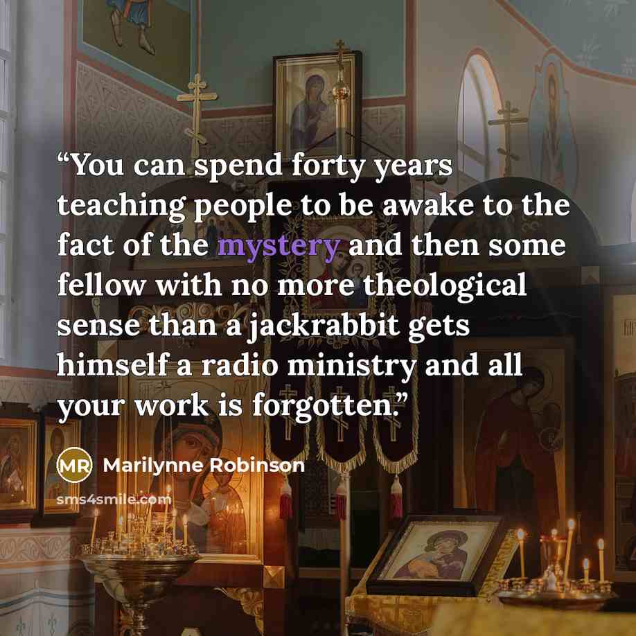 “You can spend forty years teaching people to be awake to the fact of the mystery and then some fellow with no more theological sense than a jackrabbit gets himself a radio ministry and all your work is forgotten.” quote by Marilynne Robinson