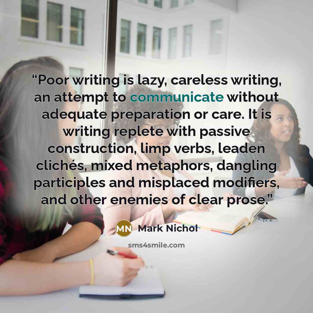 “Poor writing is lazy, careless writing, an attempt to communicate without adequate preparation or care. It is writing replete with passive construction, limp verbs, leaden clichés, mixed metaphors, dangling participles and misplaced modifiers, and other enemies of clear prose.” quote by Mark Nichol