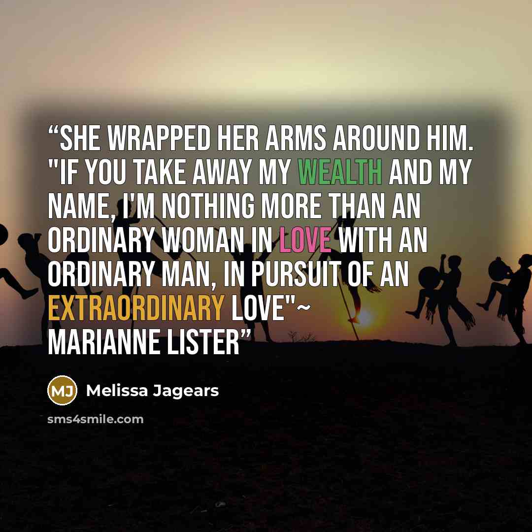 “She wrapped her arms around him. "If you take away my wealth and my name, I'm nothing more than an ordinary woman in love with an ordinary man, in pursuit of an extraordinary love"~ Marianne Lister” quote by Melissa Jagears