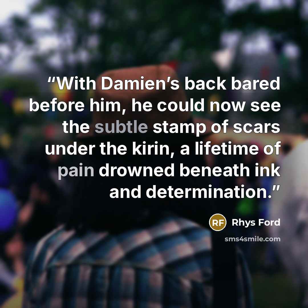 “With Damien’s back bared before him, he could now see the subtle stamp of scars under the kirin, a lifetime of pain drowned beneath ink and determination.” quote by Rhys Ford