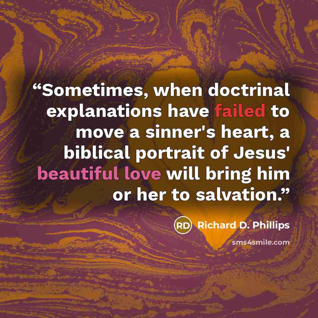 “Sometimes, when doctrinal explanations have failed to move a sinner's heart, a biblical portrait of Jesus' beautiful love will bring him or her to salvation.” quote by Richard D. Phillips