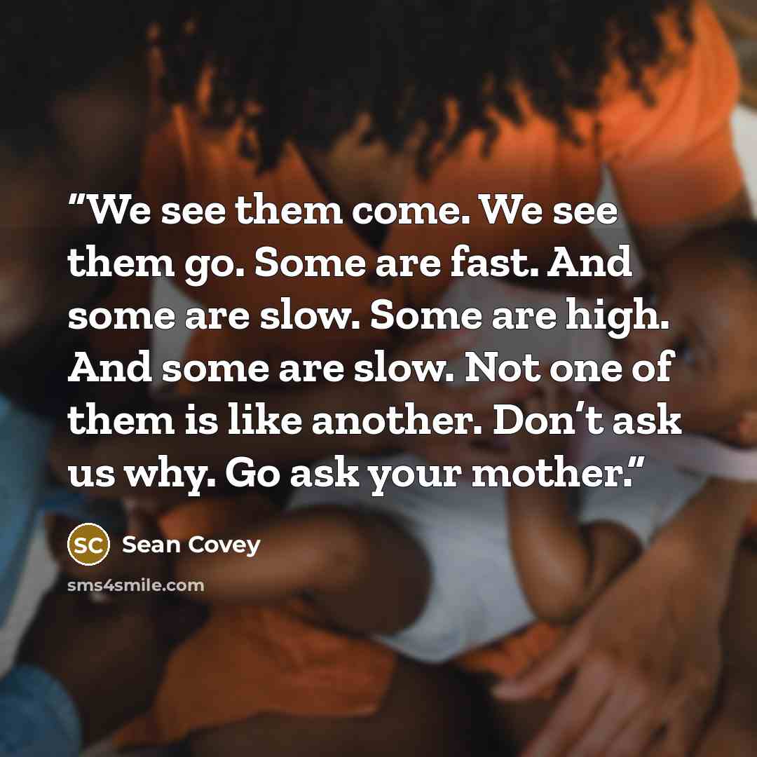 “We see them come. We see them go. Some are fast. And some are slow. Some are high. And some are slow. Not one of them is like another. Don’t ask us why. Go ask your mother.” quote by Sean Covey