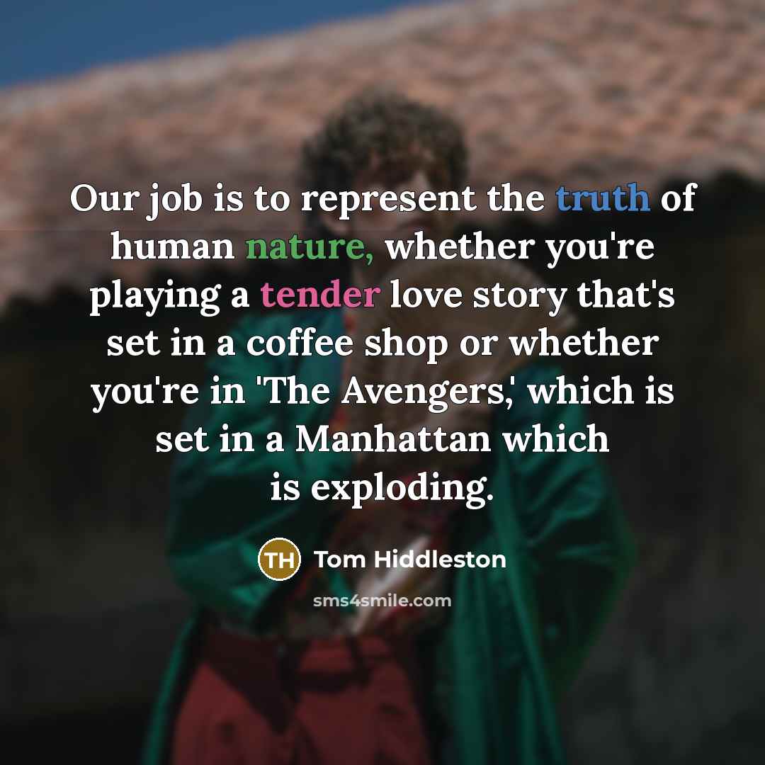 “Our job is to represent the truth of human nature, whether you're playing a tender love story that's set in a coffee shop or whether you're in 'The Avengers,' which is set in a Manhattan which is exploding.” quote by Tom Hiddleston